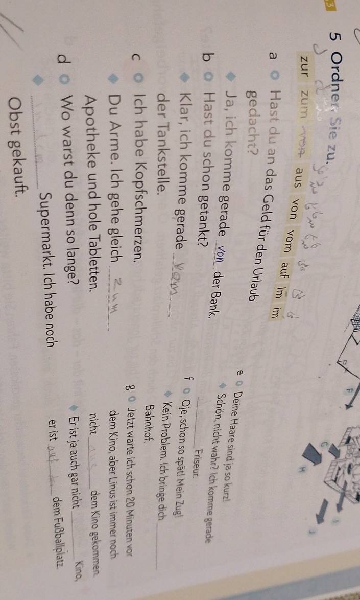 Ordner Sie zu. 
zur zum yon aus von vom auf lm im 
a Hast du an das Geld für den Urlaub 
gedacht? 
Deine Haare sind ja so kurz! 
Ja, ich komme gerade _von_ der Bank. _Friseur. 
Schön, nicht wahr? Ich komme gerade 
b Hast du schon getankt? 
Oje, schon so spät! Mein Zug! 
Klar, ich komme gerade _Kein Problem. Ich bringe dich_ 
der Tankstelle. Bahnhof. 
C Ich habe Kopfschmerzen. Jetzt warte ich schon 20 Minuten vor 
g 
Du Arme. Ich gehe gleich _dem Kino, aber Linus ist immer noch 
Apotheke und hole Tabletten. nicht_ dem Kino gekommen. 
d Wo warst du denn so lange? Er ist ja auch gar nicht _Kino, 
_ 
Supermarkt. Ich habe noch er ist_ dem Fußballplatz. 
Obst gekauft.