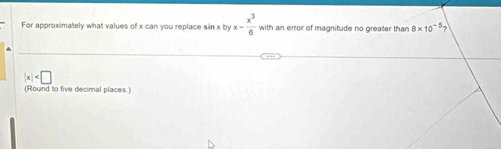 For approximately what values of x can you replace sin x by x- x^3/6  with an error of magnitude no greater than 8* 10^(-5) ?
|x|
(Round to five decimal places.)