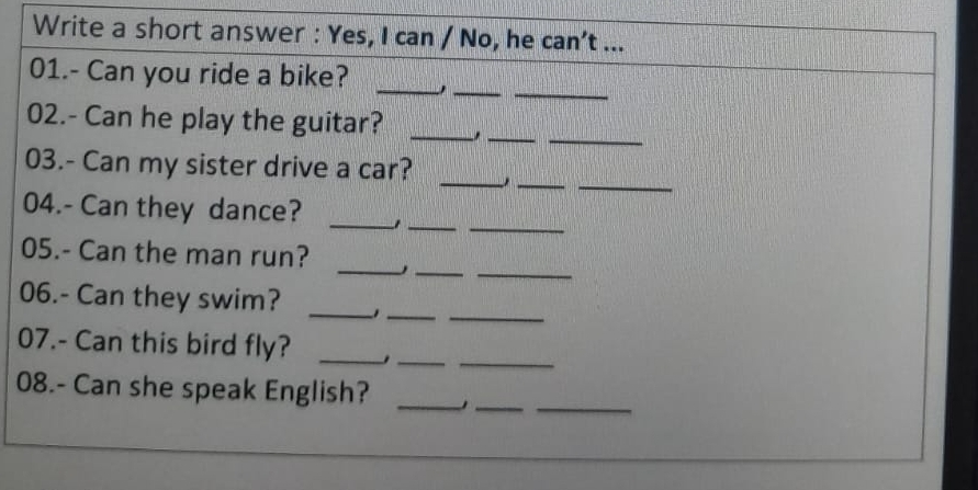 Write a short answer : Yes, I can / No, he can't ... 
_ 
_ 
_ 
01.- Can you ride a bike? 
__ 
02.- Can he play the guitar?_ 
__ 
03.- Can my sister drive a car? 
_ 
_ 
_ 
04.- Can they dance?_ 
_ 
__ 
05.- Can the man run? 
06.- Can they swim? _1__ 
__ 
07.- Can this bird fly?_ 
__ 
08.- Can she speak English?_