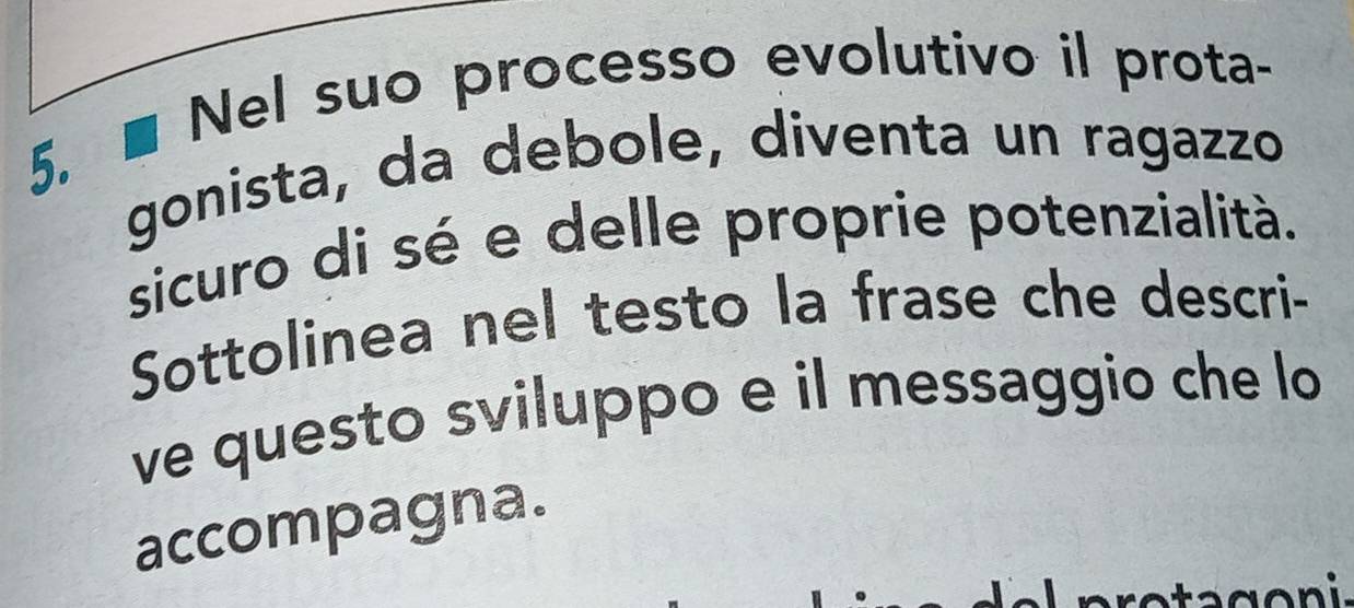 ■ Nel suo processo evolutivo il prota- 
gonista, da debole, diventa un ragazzo 
sicuro di sé e delle proprie potenzialità. 
Sottolinea nel testo la frase che descri- 
ve questo sviluppo e il messaggio che lo 
accompagna.