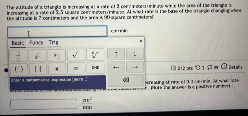 The altitude of a triangle is increasing at a rate of 3 centimeters/minute while the area of the triangle is 
increasing at a rate of 2.5 square centimeters/minute. At what rate is the base of the triangle changing when 
the altitude is 7 centimeters and the area is 99 square centimeters?
cm/min
Basic Funcs Trig 
× 
 □ /□   x^(□) x_□  sqrt() sqrt[n]() ↑ downarrow 
() |□ | π ∞ DNE □0/2 pts o_3 C 99 i Details 
Enter a mathematical expression [more..] 
ecreasing at rate of 0.3 cm/min. At what rate 
. (Note the answer is a positive number).
 cm^3/min 