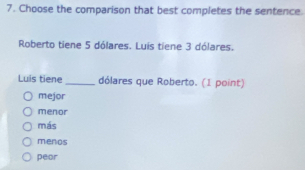 Choose the comparison that best completes the sentence
Roberto tiene 5 dólares. Luis tiene 3 dólares.
Luis tiene _dólares que Roberto. (1 point)
mejor
menor
más
menos
peor