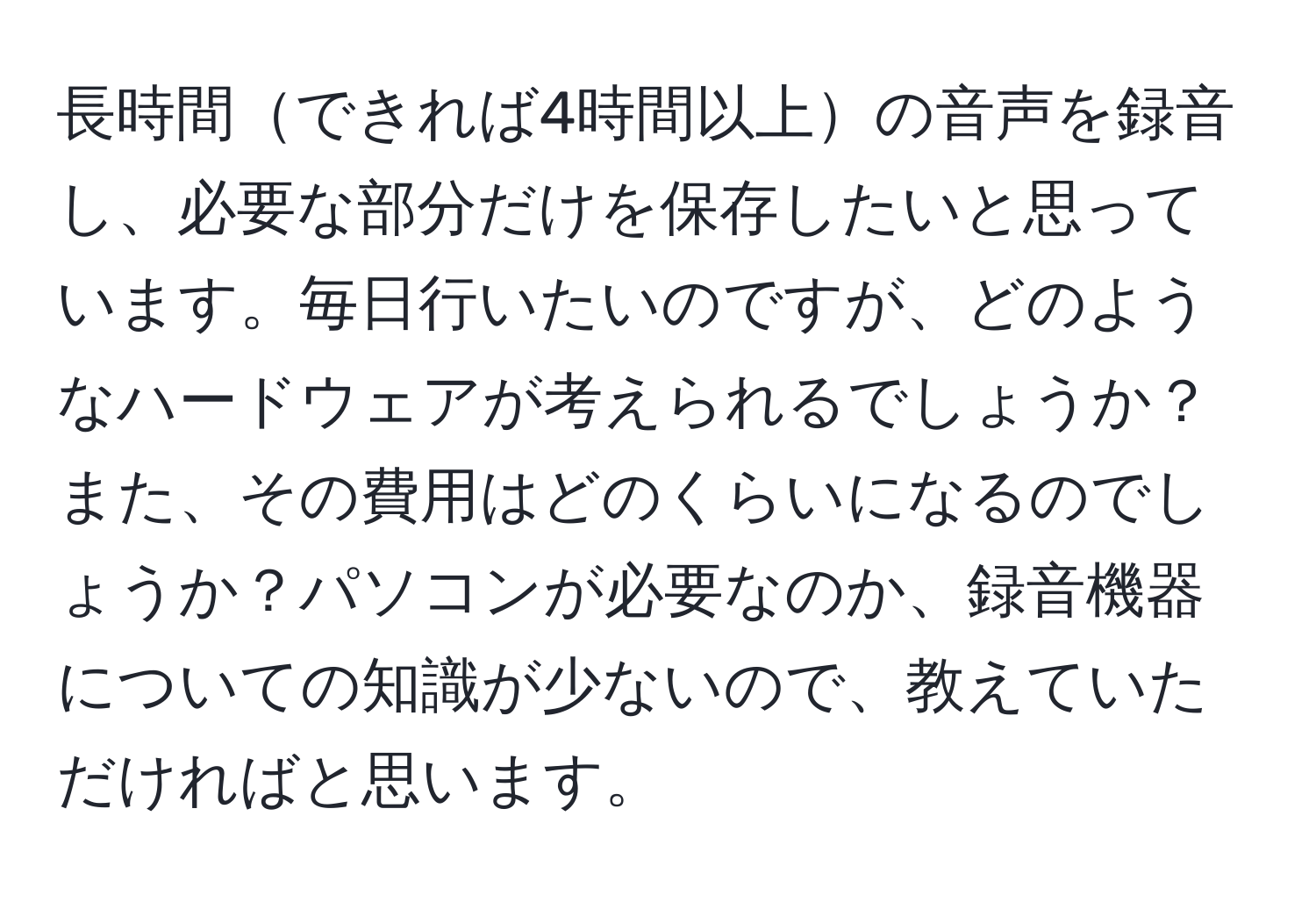 長時間できれば4時間以上の音声を録音し、必要な部分だけを保存したいと思っています。毎日行いたいのですが、どのようなハードウェアが考えられるでしょうか？また、その費用はどのくらいになるのでしょうか？パソコンが必要なのか、録音機器についての知識が少ないので、教えていただければと思います。