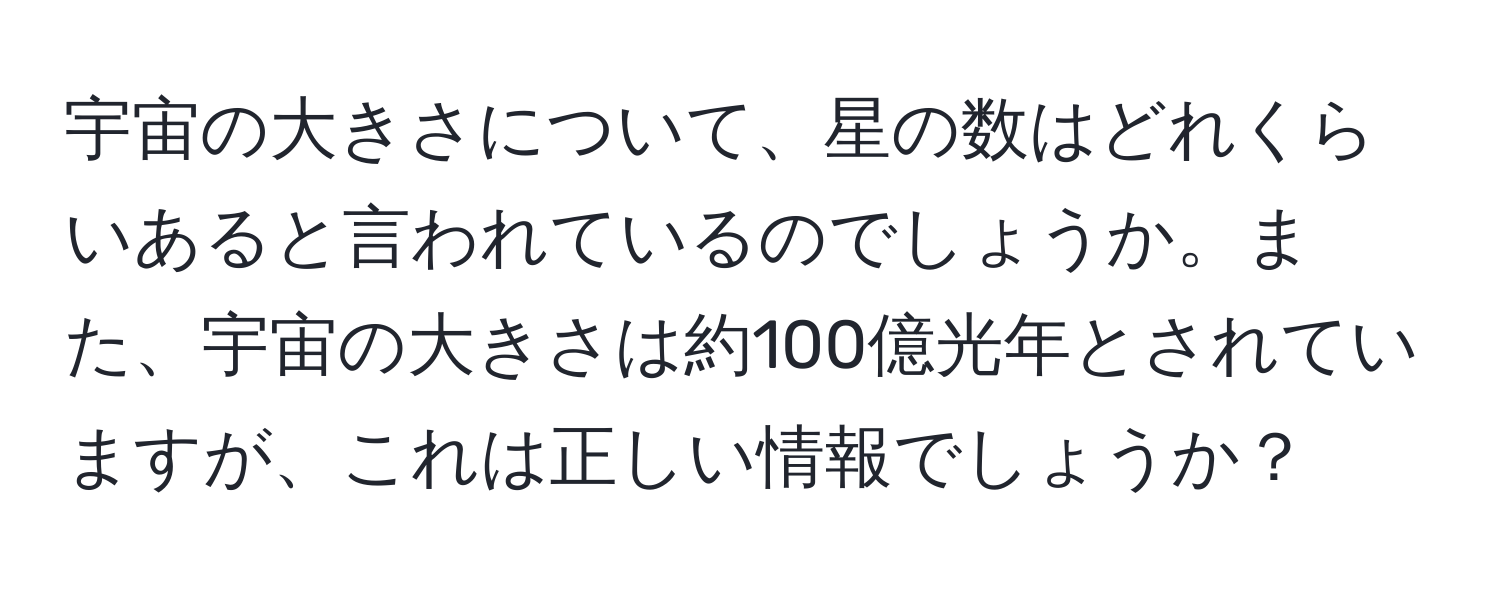 宇宙の大きさについて、星の数はどれくらいあると言われているのでしょうか。また、宇宙の大きさは約100億光年とされていますが、これは正しい情報でしょうか？