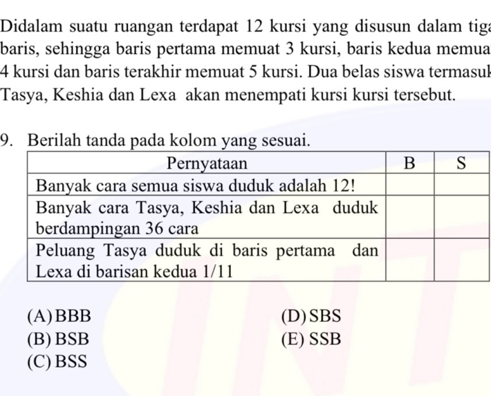 Didalam suatu ruangan terdapat 12 kursi yang disusun dalam tiga
baris, sehingga baris pertama memuat 3 kursi, baris kedua memua
4 kursi dan baris terakhir memuat 5 kursi. Dua belas siswa termasul
Tasya, Keshia dan Lexa akan menempati kursi kursi tersebut.
9. Berilah tanda pada kolom yang sesuai.
(A) BBB (D)SBS
(B)BSB (E) SSB
(C)BSS