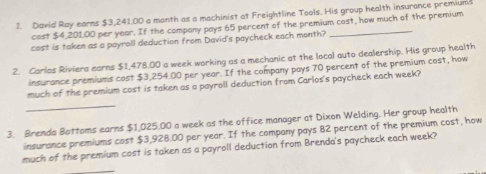 David Ray earns $3,241.00 a month as a machinist at Freightline Tools. His group health insurance premiums 
cost $4,201.00 per year. If the company pays 65 percent of the premium cost, how much of the premium 
cast is taken as a payroll deduction from David's paycheck each month? 
2. Carlos Riviera earns $1,478.00 a week working as a mechanic at the local auto dealership. His group health 
insurance premiums cost $3,254.00 per year. If the company pays 70 percent of the premium cost, how 
much of the premium cost is taken as a payroll deduction from Carlos's paycheck each week? 
_ 
3. Brenda Bottoms earns $1,025.00 a week as the office manager at Dixon Welding. Her group health 
insurance premiums cost $3,928.00 per year. If the company pays 82 percent of the premium cost, how 
much of the premium cost is taken as a payroll deduction from Brenda's paycheck each week? 
_