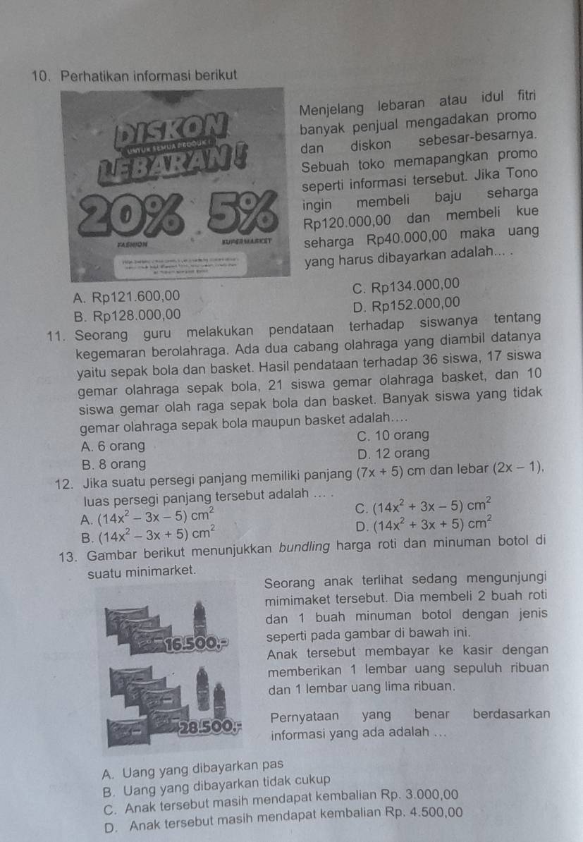 Perhatikan informasi berikut
Menjelang lebaran atau idul fitri
banyak penjual mengadakan promo
dan diskon sebesar-besarnya.
Sebuah toko memapangkan promo
seperti informasi tersebut. Jika Tono
ingin membeli baju seharga
Rp120.000,00 dan membeli kue
seharga Rp40.000,00 maka uang
yang harus dibayarkan adalah... .
A. Rp121.600,00 C. Rp134.000,00
B. Rp128.000,00 D. Rp152.000,00
11. Seorang guru melakukan pendataan terhadap siswanya tentang
kegemaran berolahraga. Ada dua cabang olahraga yang diambil datanya
yaitu sepak bola dan basket. Hasil pendataan terhadap 36 siswa, 17 siswa
gemar olahraga sepak bola, 21 siswa gemar olahraga basket, dan 10
siswa gemar olah raga sepak bola dan basket. Banyak siswa yang tidak
gemar olahraga sepak bola maupun basket adalah....
A. 6 orang C. 10 orang
B. 8 orang D. 12 orang
12. Jika suatu persegi panjang memiliki panjang (7x+5) cm dan lebar (2x-1).
luas persegi panjang tersebut adalah ... .
A. (14x^2-3x-5)cm^2 C. (14x^2+3x-5)cm^2
B. (14x^2-3x+5)cm^2 D. (14x^2+3x+5)cm^2
13. Gambar berikut menunjukkan bundling harga roti dan minuman botol di
suatu minimarket.
Seorang anak terlihat sedang mengunjungi
mimimaket tersebut. Dia membeli 2 buah roti
dan 1 buah minuman botol dengan jenis
seperti pada gambar di bawah ini.
Anak tersebut membayar ke kasir dengan
memberikan 1 lembar uang sepuluh ribuan
dan 1 lembar uang lima ribuan.
Pernyataan yang benar berdasarkan
informasi yang ada adalah ...
A. Uang yang dibayarkan pas
B. Uang yang dibayarkan tidak cukup
C. Anak tersebut masih mendapat kembalian Rp. 3.000,00
D. Anak tersebut masih mendapat kembalian Rp. 4.500,00