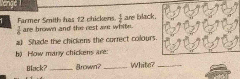 lienge 
1 Farmer Smith has 12 chickens.  1/4  are black,
 1/6  are brown and the rest are white. 
a) Shade the chickens the correct colours. 
b) How many chickens are: 
Black? _Brown? _White?_