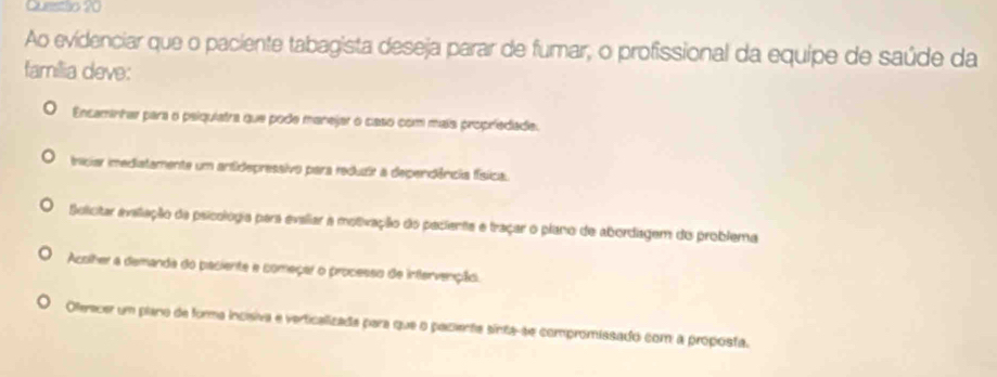 Questlo 20
Ao evidenciar que o paciente tabagista deseja parar de fumar, o profissional da equipe de saúde da
família deve:
Encaminhar para o psiquiatra que pode manejar o caso com mais propriedade.
inciar imediatamente um antidepressivo para reduzir a dependência física.
Solicitar aveliação da psicológia para evaliar a motivação do pecienta e traçar o plano de abordagem do problema
Acolher a demanda do paciente e começar o processo de infervenção.
Oferecer um plano de forma incisiva e verticalizada para que o pacienta sinta-se compromissado com a proposta.