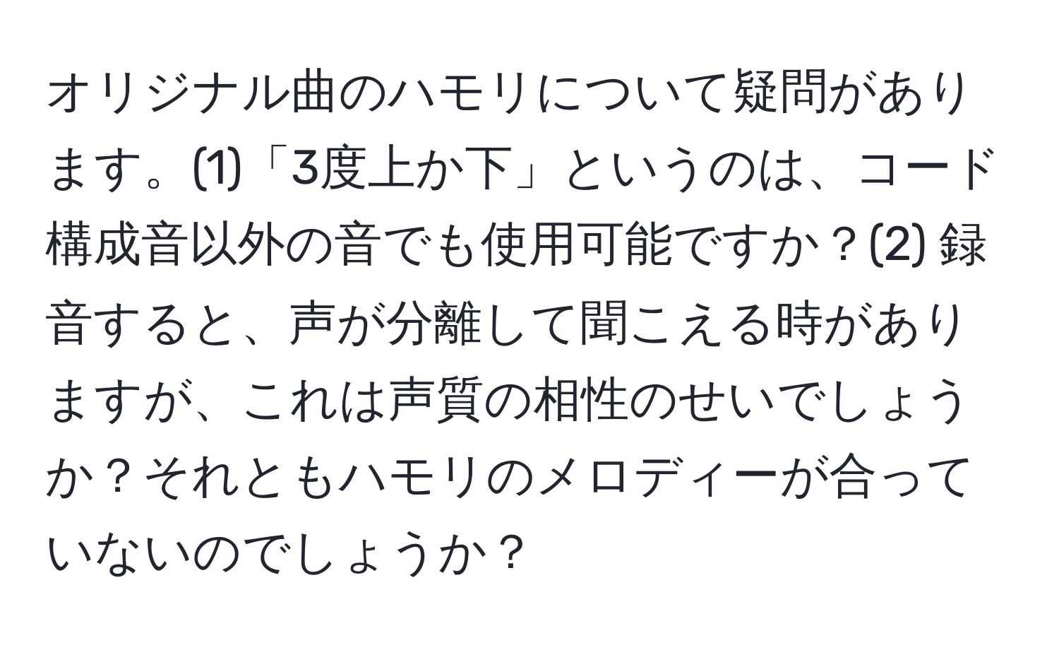 オリジナル曲のハモリについて疑問があります。(1)「3度上か下」というのは、コード構成音以外の音でも使用可能ですか？(2) 録音すると、声が分離して聞こえる時がありますが、これは声質の相性のせいでしょうか？それともハモリのメロディーが合っていないのでしょうか？