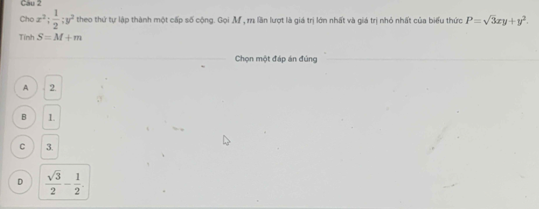 Cho x^2;  1/2 ; y^2 theo thứ tự lập thành một cấp số cộng. Gọi M , m lần lượt là giá trị lớn nhất và giá trị nhỏ nhất của biểu thức P=sqrt(3)xy+y^2. 
Tính S=M+m
Chọn một đáp án đúng
A 2.
B 1.
C 3.
D  sqrt(3)/2 - 1/2 .