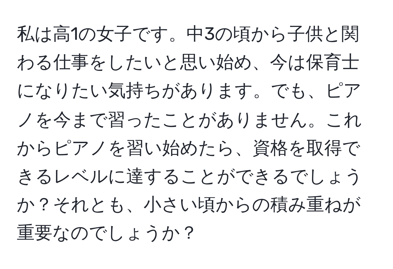 私は高1の女子です。中3の頃から子供と関わる仕事をしたいと思い始め、今は保育士になりたい気持ちがあります。でも、ピアノを今まで習ったことがありません。これからピアノを習い始めたら、資格を取得できるレベルに達することができるでしょうか？それとも、小さい頃からの積み重ねが重要なのでしょうか？