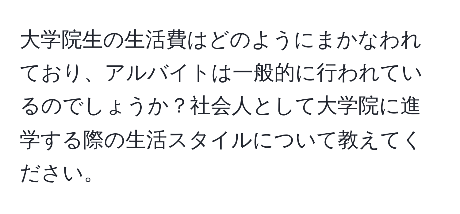 大学院生の生活費はどのようにまかなわれており、アルバイトは一般的に行われているのでしょうか？社会人として大学院に進学する際の生活スタイルについて教えてください。