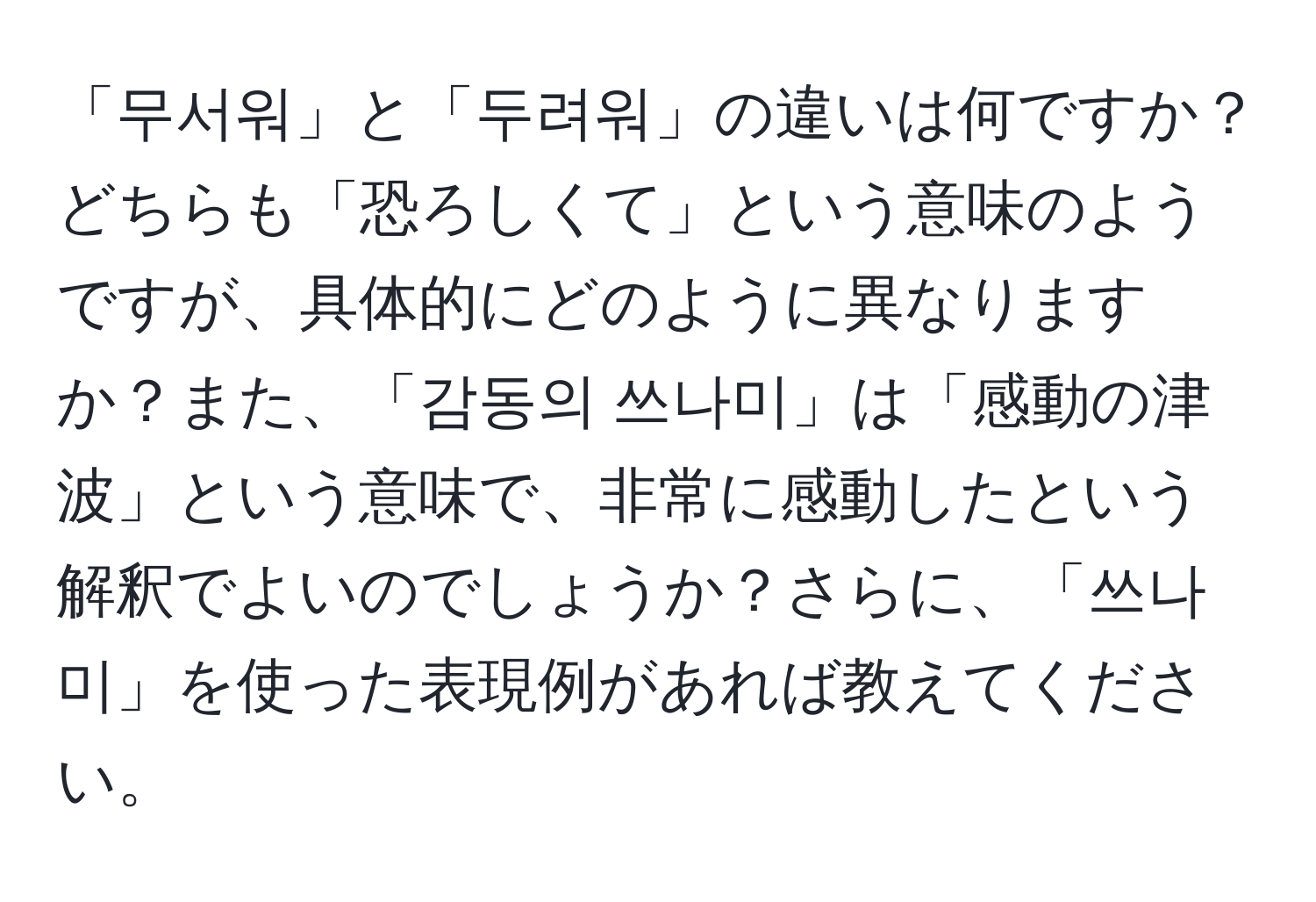 「무서워」と「두려워」の違いは何ですか？どちらも「恐ろしくて」という意味のようですが、具体的にどのように異なりますか？また、「감동의 쓰나미」は「感動の津波」という意味で、非常に感動したという解釈でよいのでしょうか？さらに、「쓰나미」を使った表現例があれば教えてください。