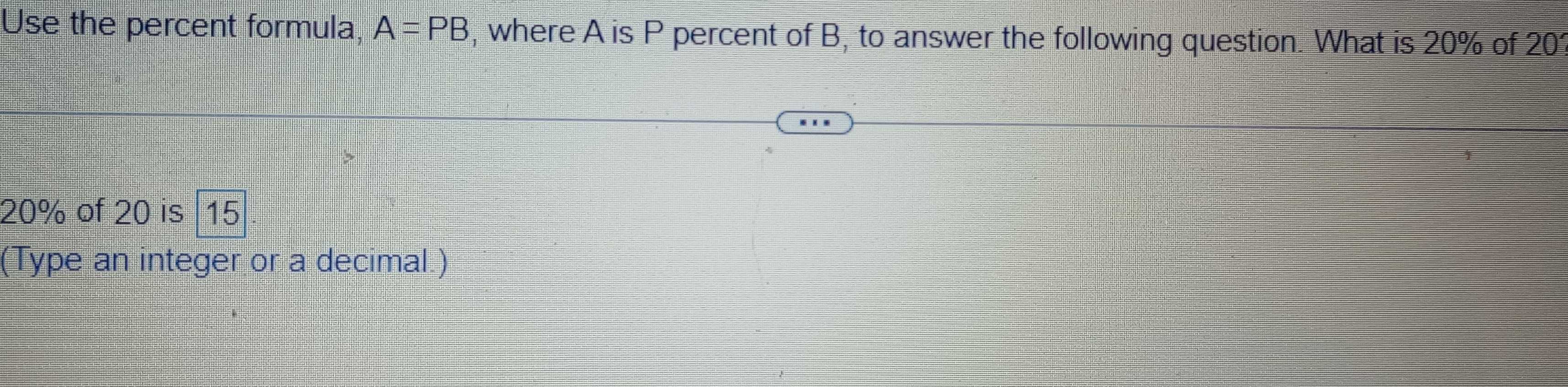 Use the percent formula, A=PB , where A is P percent of B, to answer the following question. What is 20% of 2( L
20% of 20 is 15
(Type an integer or a decimal.)