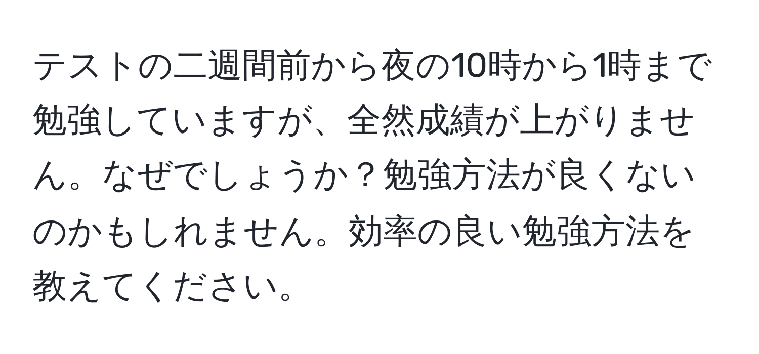 テストの二週間前から夜の10時から1時まで勉強していますが、全然成績が上がりません。なぜでしょうか？勉強方法が良くないのかもしれません。効率の良い勉強方法を教えてください。