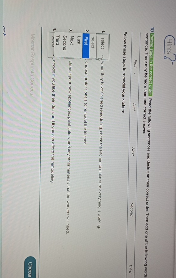 Hints 
10 Putting steps in the correct order Read the following sentences and decide on their correct order. Then add one of the following words 
sentence. There may be more than one correct answer. 
First Last Next Second 
Third 
Follow these steps to remodel your kitchen: 
1. select when they have finished remodeling, check the kitchen to make sure everything is working. 
select 
2. First choose professionals to remodel the kitchen. 
Last 
3. Next 
choose your new appliances, paint colors, and any other materials that the workers will need. 
Second 
Third 
4. , decide if you like their ideas and if you can afford the remodeling. 
Mostrar Respuesta Correcta Checar