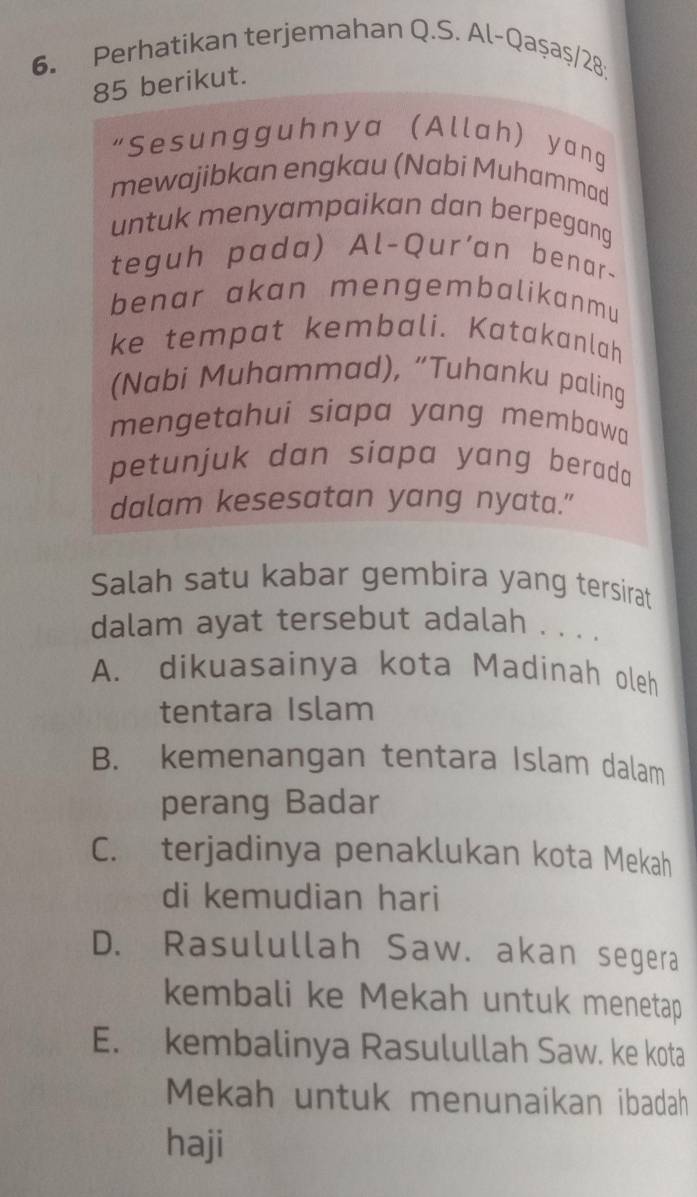 Perhatikan terjemahan Q.S. Al-Qaşaş/28:
85 berikut.
“Sesungguhnya (Allah) yang
mewajibkan engkau (Nabi Muhammad
untuk menyampaikan dan berpegang
teguh pada) Al-Qur'an benar-
benar akan mengembalikanmu
ke tempat kembali. Katakanlah
(Nabi Muhammad), “Tuhanku paling
mengetahui siapa yang membawa
petunjuk dan siapa yang berad 
dalam kesesatan yang nyata."
Salah satu kabar gembira yang tersirat
dalam ayat tersebut adalah . . . .
A. dikuasainya kota Madinah oleh
tentara Islam
B. kemenangan tentara Islam dalam
perang Badar
C. terjadinya penaklukan kota Mekah
di kemudian hari
D. Rasulullah Saw. akan segera
kembali ke Mekah untuk menetap
E. kembalinya Rasulullah Saw. ke kota
Mekah untuk menunaikan ibadah
haji