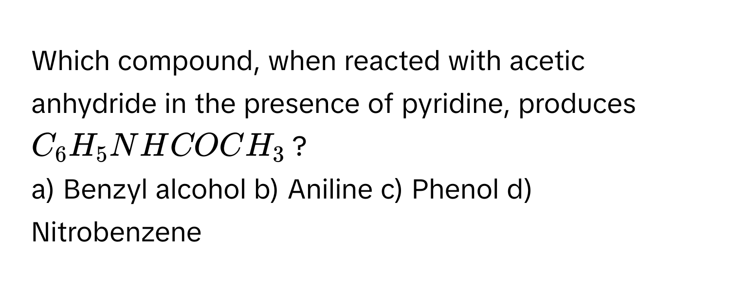 Which compound, when reacted with acetic anhydride in the presence of pyridine, produces $C_6H_5NHCOCH_3$?

a) Benzyl alcohol b) Aniline c) Phenol d) Nitrobenzene