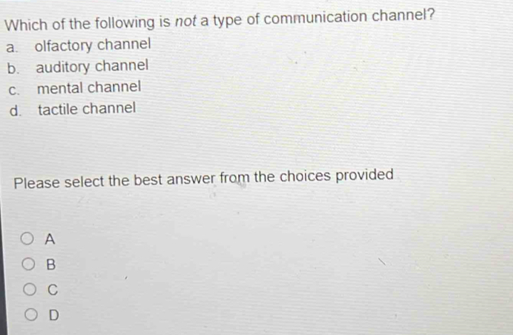 Which of the following is not a type of communication channel?
a. olfactory channel
b. auditory channel
c. mental channel
d. tactile channel
Please select the best answer from the choices provided
A
B
C
D