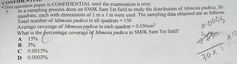 CONFIDENTIA
*This question paper is CONFIDENTIAL until the examination is over.
5. In a sampling process done on SMJK Sam Tet field to study the distribution of Mimosa pudica, 30
quadrats, each with dimensions of 1m* 1m m were used. The sampling data obtained are as follows.
Total number of Mimosa pudica in all quadrats =150
Average coverage of Mimosa pudica in each quadrat =0.030cm^2
What is the percentage coverage of Mimosa pudica in SMJK Sam Tet field?
A 15%
B 3%
C 0.0015%
D 0.0003%