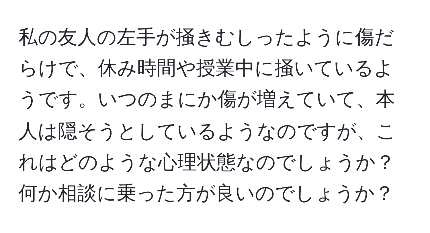 私の友人の左手が掻きむしったように傷だらけで、休み時間や授業中に掻いているようです。いつのまにか傷が増えていて、本人は隠そうとしているようなのですが、これはどのような心理状態なのでしょうか？何か相談に乗った方が良いのでしょうか？