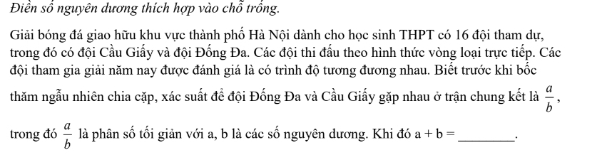 Điền số nguyên dương thích hợp vào chỗ trồng. 
Giải bóng đá giao hữu khu vực thành phố Hà Nội dành cho học sinh THPT có 16 đội tham dự, 
trong đó có đội Cầu Giấy và đội Đống Đa. Các đội thi đấu theo hình thức vòng loại trực tiếp. Các 
đội tham gia giải năm nay được đánh giá là có trình độ tương đương nhau. Biết trước khi bốc 
thăm ngẫu nhiên chia cặp, xác suất để đội Đống Đa và Cầu Giấy gặp nhau ở trận chung kết là  a/b , 
trong đó  a/b  là phân số tối giản với a, b là các số nguyên dương. Khi đó a+b= _