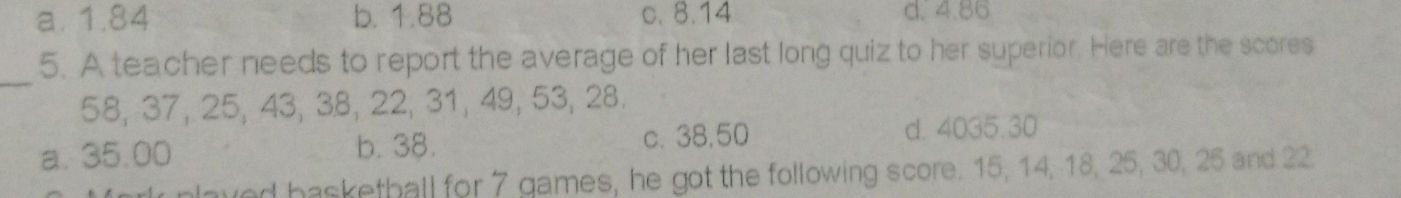 a. 1.84 b. 1.88 c. 8.14 d. 4.86
5. A teacher needs to report the average of her last long quiz to her superior. Here are the scores
_
58, 37, 25, 43, 38, 22, 31, 49, 53, 28.
a. 35.00 b. 38. c. 38,50 d. 4035.30
plaved basketball for 7 games, he got the following score. 15, 14, 18, 25, 30, 25 and 22.