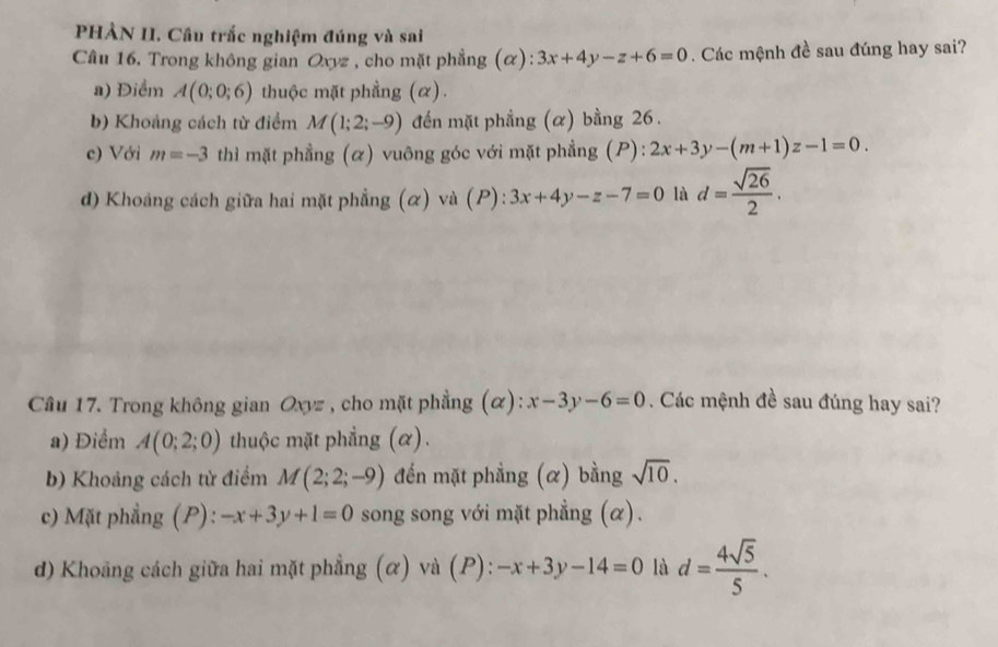 PHẢN II. Cầu trắc nghiệm đúng và sai
Câu 16. Trong không gian Oxyz , cho mặt phẳng (α): 3x+4y-z+6=0. Các mệnh đề sau đúng hay sai?
a) Điểm A(0;0;6) thuộc mặt phẳng (α) .
b) Khoảng cách từ điểm M(1;2;-9) đến mặt phẳng (α) bằng 26.
c) Với m=-3 thì mặt phẳng (α) vuông góc với mặt phẳng (P): 2x+3y-(m+1)z-1=0.
d) Khoảng cách giữa hai mặt phẳng (α) và (P): 3x+4y-z-7=0 là d= sqrt(26)/2 . 
Câu 17. Trong không gian Oxyz , cho mặt phẳng (α): x-3y-6=0. Các mệnh đề sau đúng hay sai?
a) Điểm A(0;2;0) thuộc mặt phẳng (α).
b) Khoảng cách từ điểm M(2;2;-9) đến mặt phẳng (α) bằng sqrt(10).
c) Mặt phẳng (P): -x+3y+1=0 song song với mặt phẳng (α).
d) Khoảng cách giữa hai mặt phẳng (α) và (P): -x+3y-14=0 là d= 4sqrt(5)/5 .