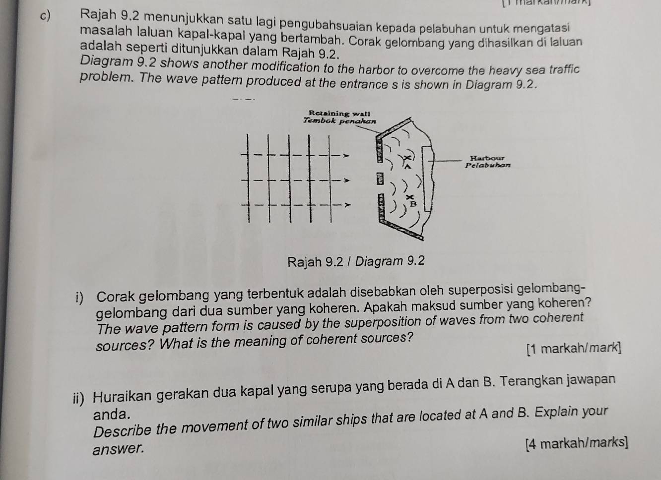 markanmark 
c) Rajah 9.2 menunjukkan satu lagi pengubahsuaian kepada pelabuhan untuk mengatasi 
masalah laluan kapal-kapal yang bertambah. Corak gelombang yang dihasilkan di laluan 
adalah seperti ditunjukkan dalam Rajah 9.2. 
Diagram 9.2 shows another modification to the harbor to overcome the heavy sea traffic 
problem. The wave pattern produced at the entrance s is shown in Diagram 9.2. 
Rajah 9.2 / Diagram 9.2 
i) Corak gelombang yang terbentuk adalah disebabkan oleh superposisi gelombang- 
gelombang dari dua sumber yang koheren. Apakah maksud sumber yang koheren? 
The wave pattern form is caused by the superposition of waves from two coherent 
sources? What is the meaning of coherent sources? 
[1 markah/mark] 
ii) Huraikan gerakan dua kapal yang serupa yang berada di A dan B. Terangkan jawapan 
anda. 
Describe the movement of two similar ships that are located at A and B. Explain your 
answer. 
[4 markah/marks]