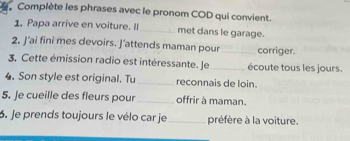 Complète les phrases avec le pronom COD qui convient. 
1. Papa arrive en voiture. II_ met dans le garage. 
2. J’ai fini mes devoirs. J’attends maman pour _corriger. 
3. Cette émission radio est intéressante. Je _écoute tous les jours. 
4. Son style est original. Tu _reconnais de loin. 
5. Je cueille des fleurs pour_ offrir à maman. 
6. Je prends toujours le vélo car je _préfère à la voiture.