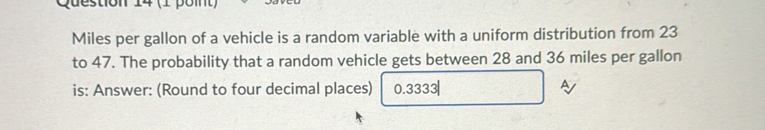 destion 14 (1 point)
Miles per gallon of a vehicle is a random variable with a uniform distribution from 23
to 47. The probability that a random vehicle gets between 28 and 36 miles per gallon
is: Answer: (Round to four decimal places) 0.3333|