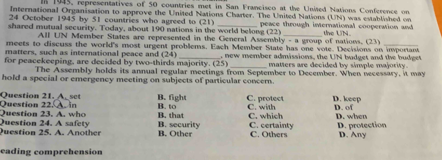 In 1945, representatives of 50 countries met in San Francisco at the United Nations Conference on
International Organisation to approve the United Nations Charter. The United Nations (UN) was established on
24 October 1945 by 51 countries who agreed to (21) _peace through international cooperation and
shared mutual security. Today, about 190 nations in the world belong (22) _the UN.
All UN Member States are represented in the General Assembly - a group of nations, (23)
meets to discuss the world's most urgent problems. Each Member State has one vote. Decisions on important
matters, such as international peace and (24) _, new member admissions, the UN budget and the budget
for peacekeeping, are decided by two-thirds majority. (25) _matters are decided by simple majority.
The Assembly holds its annual regular meetings from September to December. When necessary, it may
hold a special or emergency meeting on subjects of particular concern.
Question 21. A_set B. fight C. protect D. keep
Question 22. A. in B. to C. with D. of
Question 23. A. who B. that C. which D. when
Question 24. A safety B. security C. certainty
Question 25. A. Another B. Other C. Others D. protection D. Any
eading comprehension