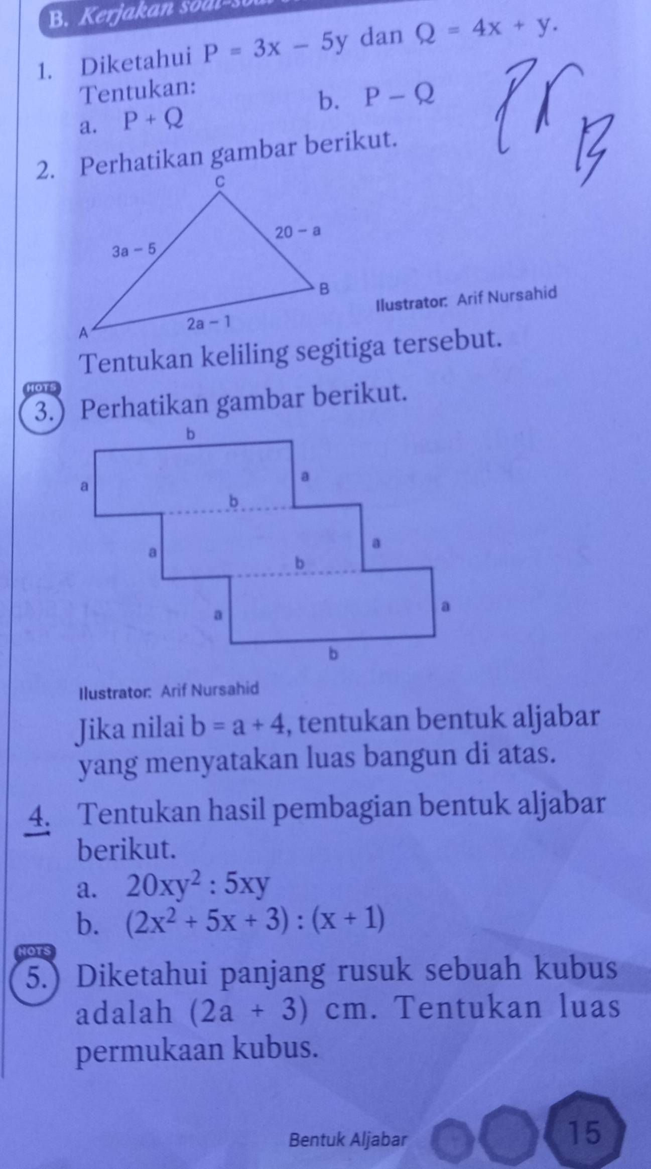 Kerjakan sod l-s
1. Diketahui P=3x-5y dan Q=4x+y.
Tentukan:
a. P+Q b. P-Q
2. Perhatikan gambar berikut.
Ilustrator: Arif Nursahid
Tentukan keliling segitiga tersebut.
3.) Perhatikan gambar berikut.
Ilustrator: Arif Nursahid
Jika nilai b=a+4 , tentukan bentuk aljabar
yang menyatakan luas bangun di atas.
4. Tentukan hasil pembagian bentuk aljabar
berikut.
a. 20xy^2:5xy
b. (2x^2+5x+3):(x+1)
IOTS
5.) Diketahui panjang rusuk sebuah kubus
adalah (2a+3)cm. Tentukan luas
permukaan kubus.
Bentuk Aljabar
15