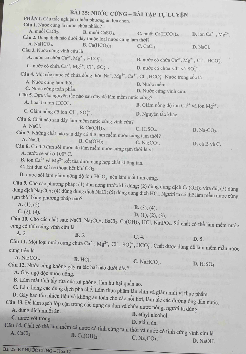 nước cứng - bài tập tự luyện
PHÀN I. Câu trắc nghiệm nhiều phương án lựa chọn.
Câu 1. Nước cứng là nước chứa nhiều?
A. muối CaCl_2. B. muối CaSO_4. C. muối Ca(HCO_3)_2. D. ionCa^(2+),Mg^(2+).
Câu 2. Dung dịch nào dưới đây thuộc loại nước cứng tạm thời?
A. NaHCO_3. B. Ca(HCO_3)_2. C. ( CaCl_2 D. NaCl.
Câu 3. Nước cứng vĩnh cửu là
A. nước có chứa Ca^(2+),Mg^(2+),HCO_3^(-. B. nước có chứa Ca^2+),Mg^(2+),Cl^-,HCO_3^(-.
C. nước có chứa Ca^2+),Mg^(2+),Cl^-,SO_4^((2-). D. nước có chứa CI^-) và SO_4^((2-).
Câu 4. Một cốc nước có chứa đồng thời Na^+),Mg^(2+),Ca^(2+),Cl^-,HCO_3^(-. Nước trong cốc là
A. Nước cứng tạm thời. B. Nước mềm.
C. Nước cứng toàn phần. D. Nước cứng vĩnh cửu.
Câu 5. Dựa vào nguyên tắc nào sau đây để làm mềm nước cứng?
A. Loại bỏ ion HCO_3^- B. Giảm nồng độ io n Ca^2+) và dot 1O n Mg^(2+).
C. Giảm nồng độ ion Cl^-,SO_4^((2-). D. Nguyên tắc khác.
Câu 6. Chất nào sau đây làm mềm nước cứng vĩnh cửu?
A. NaCl.
B. Ca(OH)_2). C. H_2SO_4. D. Na_2CO_3.
Câu 7. Những chất nào sau đây có thể làm mềm nước cứng tạm thời?
A. NaCl. B. Ca(OH)_2.
C. Na_2CO_3. D. cả BvaC.
Câu 8. Có thể đun sôi nước để làm mềm nước cứng tạm thời là vì
A. nước sẽ sôi ở 100°C.
B. ion Ca^(2+) và Mg^(2+) kết tủa dưới dạng hợp chất không tan.
C. khi đun sôi sẽ thoát hết khí CO_2.
D. nước sôi làm giảm nồng độ ion HCO_3^(- à nên làm mất tính cứng.
Câu 9. Cho các phương pháp: (1) đun nóng trước khi dùng; (2) dùng dung dịch Ca(OH)_2) vừa đủ; (3) dùng
dung dịch Na_2CO_3 s; (4) dùng dung dịch NaCl; (5) dùng dung dịch HCl. Người ta có thể làm mềm nước cứng
tạm thời bằng phương pháp nào?
A. (1), (2). B. (3), (4).
C. (2), (4). D. (1), ( (2),(3)
Câu 10. Cho các chất sau: NaCl, Na_2CO_3, ,BaCl_2, Ca(OH)_2,HCl,Na_3PO_4. Số chất có thể làm mềm nước
cứng có tính cứng vĩnh cửu là
A. 2. B. 3. C. 4. D. 5.
Câu 11. Một loại nước cứng chứa Ca^(2+),Mg^(2+),Cl^-,SO_4^((2-),HCO_3^-. Chất được dùng để làm mềm mẫu nước
cứng trên là
A. Na_2)CO_3. B. HCl. C. NaHCO_3. D. H_2SO_4.
Câu 12. Nước cứng không gây ra tác hại nào dưới đây?
A. Gây ngộ độc nước uống.
B. Làm mất tính tẩy rửa của xà phòng, làm hư hại quần áo.
C. Làm hỏng các dung dịch pha chế. Làm thực phẩm lâu chín và giảm mùi vị thực phẩm.
D. Gây hao tốn nhiên liệu và không an toàn cho các nồi hơi, làm tắc các đường ống dẫn nước.
Câu 13. Để làm sạch lớp cặn trong các dụng cụ đun và chứa nước nóng, người ta dùng
A. dung dịch muối ăn. B. ethyl alcohol.
C. nước vôi trong. D. giấm ăn.
Câu 14. Chất có thể làm mềm cả nước có tính cứng tạm thời và nước có tính cứng vĩnh cửu là
A. CaCl_2. B. Ca(OH)_2. C. 1 sqrt(a_2) CO_3. D. NaOH.
Bài 25: BT NƯỚC CỨNG - Hóa 12