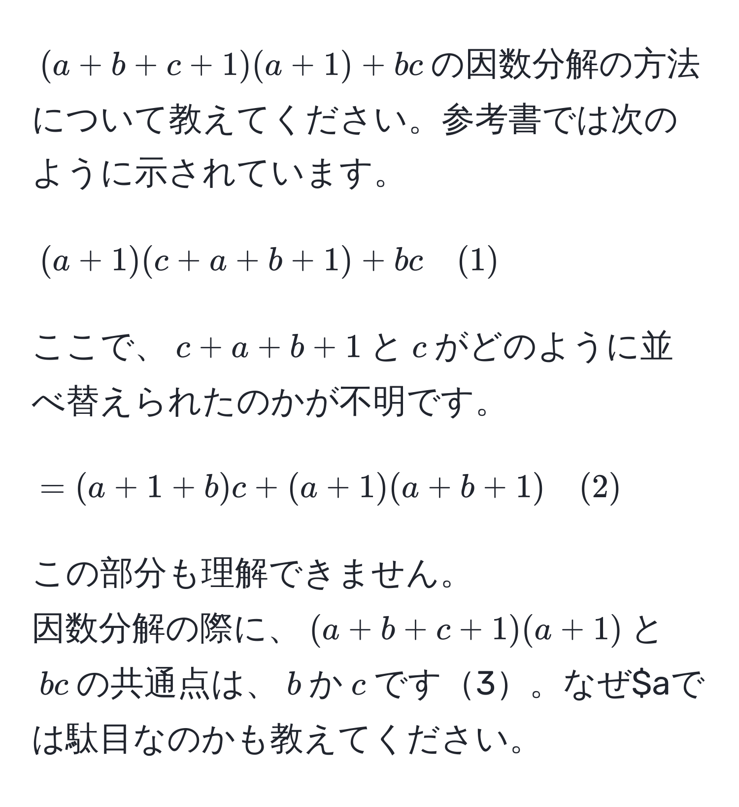 $(a+b+c+1)(a+1)+bc$の因数分解の方法について教えてください。参考書では次のように示されています。  
$$(a+1)(c+a+b+1)+bc quad (1)$$  
ここで、$c+a+b+1$と$c$がどのように並べ替えられたのかが不明です。  
$$=(a+1+b)c+(a+1)(a+b+1) quad (2)$$  
この部分も理解できません。  
因数分解の際に、$(a+b+c+1)(a+1)$と$bc$の共通点は、$b$か$c$です3。なぜ$aでは駄目なのかも教えてください。