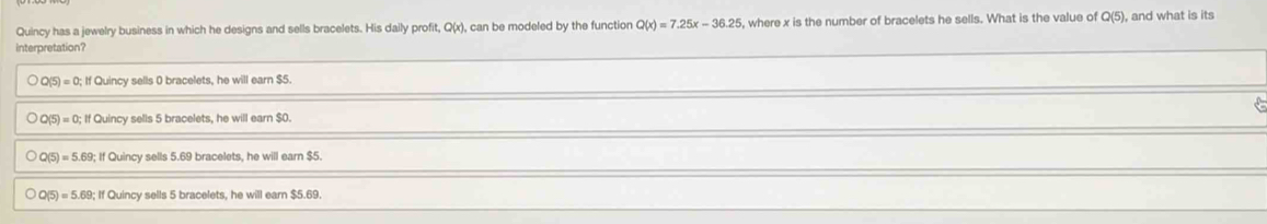 Quincy has a jewelry business in which he designs and sells bracelets. His daily profit, Q(x), can be modeled by the function Q(x)=7.25x-36.25 , where x is the number of bracelets he sells. What is the value of Q(5 , and what is its
interpretation?
bigcirc O(5)=0; If Quincy sells 0 bracelets, he will earn $5.
2(5)=0 If Quincy sells 5 bracelets, he will earn $0.
Q( )=5.69;ifC Quincy sells 5.69 bracelets, he will earn $5.
Q(5)=5.69;If Quincy sells 5 bracelets, he will earn $5.69.