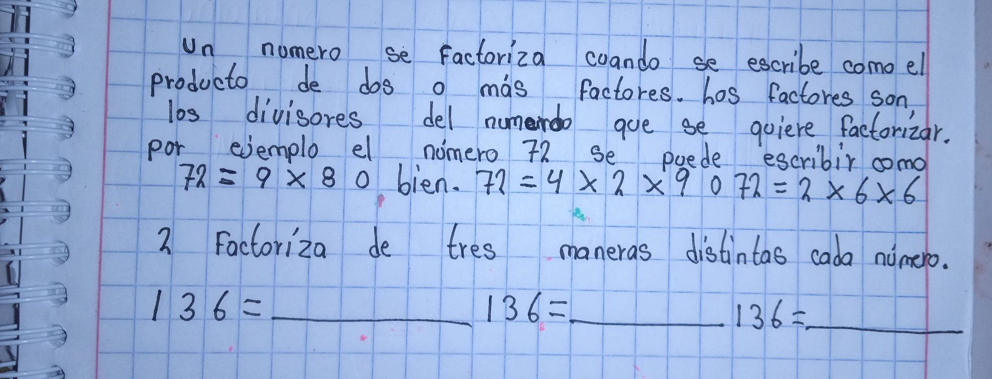 Un numero se Factoriza coando se escribe como el 
producto de dos o mas factores. has factores son, 
los divisores del numerdo gue se quiere factorizar. 
por evemplo el nomero 72 se poede escribir como
72=9* 80 bien. 72=4* 2* 9072=2* 6* 6
2 Factoriza de tres maneras distintas cada nomero.
136= _ 
_ 136=
136= _