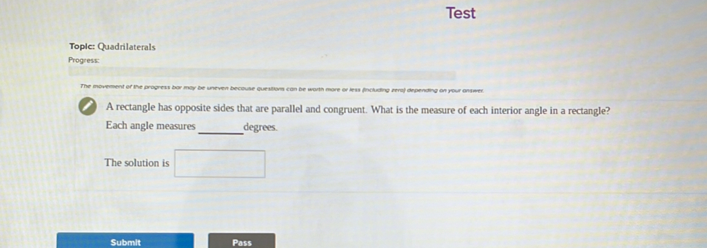 Test 
Toplc: Quadrilaterals 
Progress: 
The movement of the progress bar may be uneven becouse questions can be worth more or less (including zero) depending on your answer. 
A rectangle has opposite sides that are parallel and congruent. What is the measure of each interior angle in a rectangle? 
_ 
Each angle measures degrees. 
The solution is 
Submit Pass