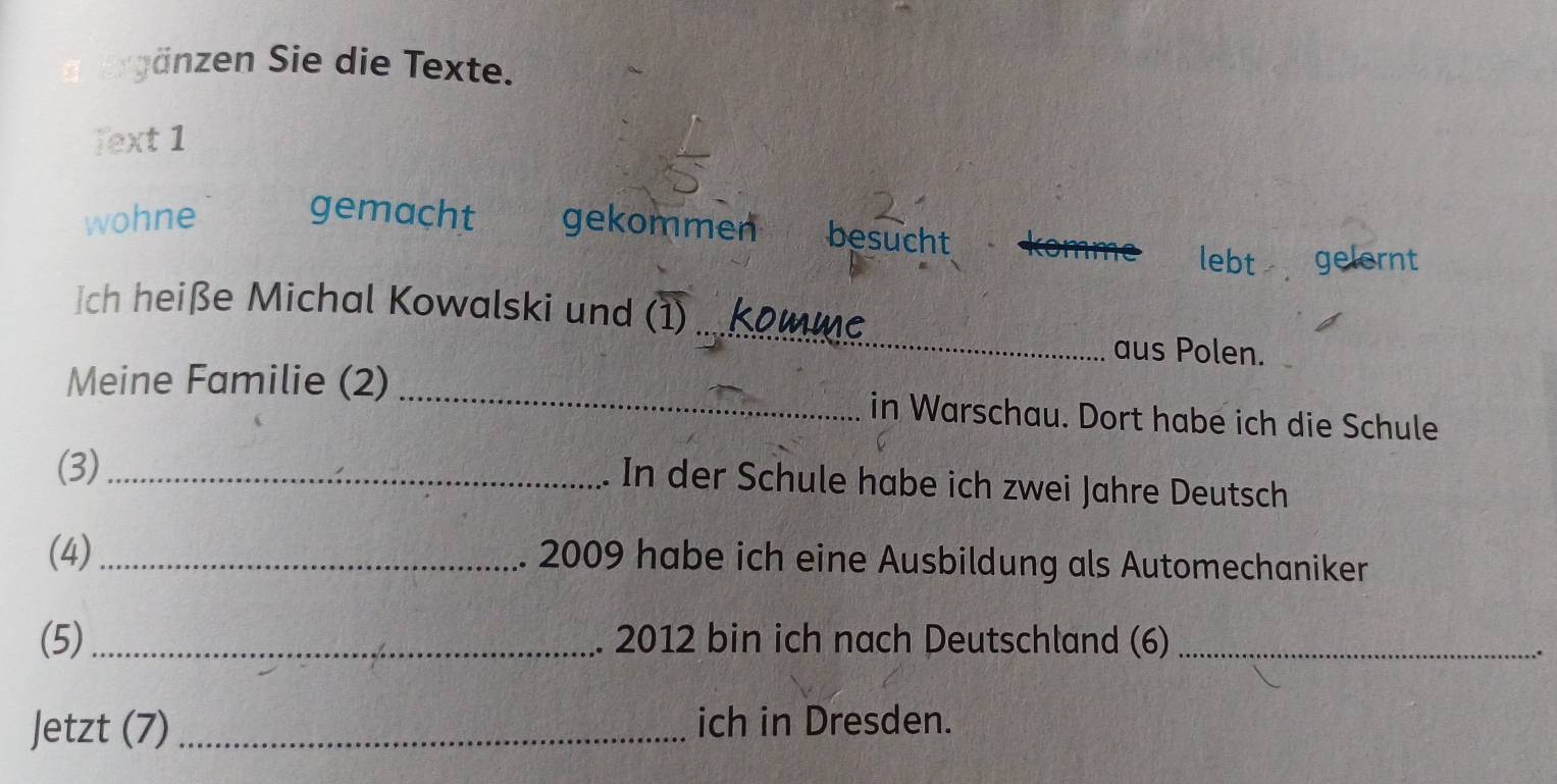 zen ie die Texte. 
Text 1 
wohne gemacht gekommen besucht 
lebt gelernt 
Ich heiße Michal Kowalski und (1) ... komme aus Polen. 
Meine Familie (2) _in Warschau. Dort habe ich die Schule 
(3)_ 
In der Schule habe ich zwei Jahre Deutsch 
(4)_ 2009 habe ich eine Ausbildung als Automechaniker 
(5) _2012 bin ich nach Deutschland (6)_ 
. 
Jetzt (7) _ich in Dresden.