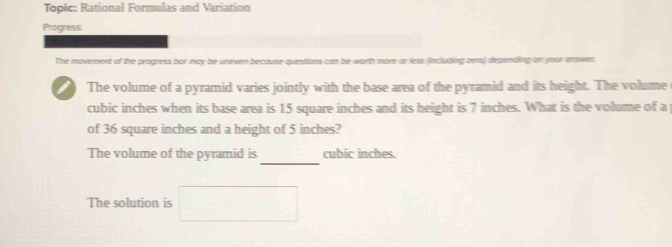 Topic: Rational Formulas and Variation 
Progress: 
The movement of the progress bar may be uneven because questions can be worth more or less (including zera) depending on your answer. 
The volume of a pyramid varies jointly with the base area of the pyramid and its height. The volume
cubic inches when its base area is 15 square inches and its height is 7 inches. What is the volume of a 
of 36 square inches and a height of 5 inches? 
_ 
The volume of the pyramid is cubic inches. 
The solution is □