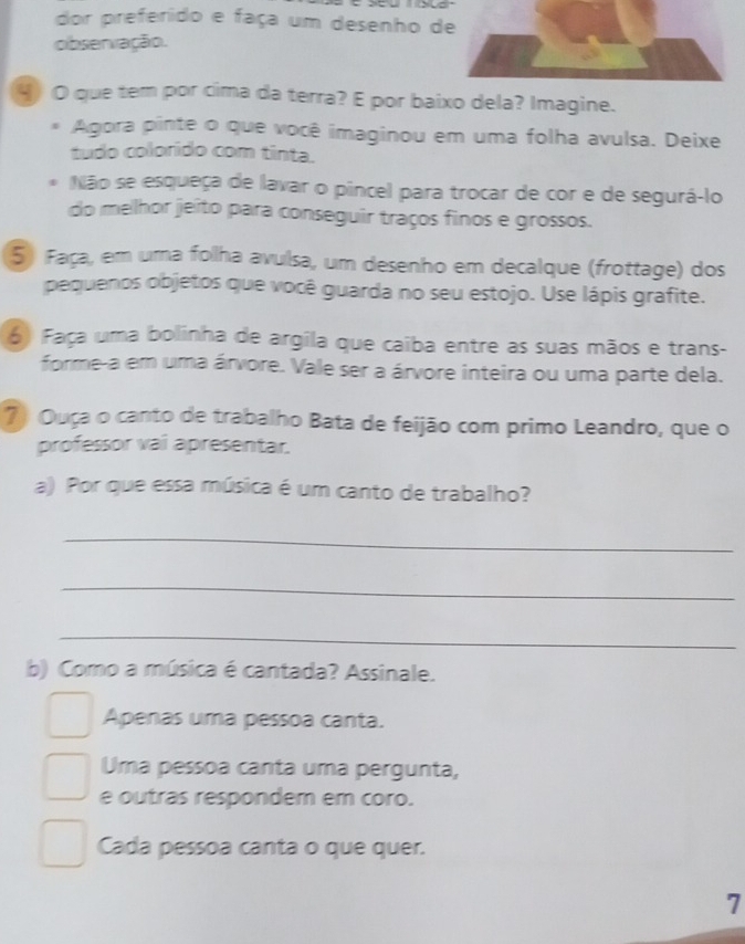 dor preferido e faça um desenho d 
observação. 
4 O que tem por cima da terra? E por baixo dela? Imagine. 
Agora pinte o que você imaginou em uma folha avulsa. Deixe 
tudo colorído com tinta. 
Não se esqueça de lavar o pincel para trocar de cor e de segurá-lo 
do melhor jeito para conseguir traços finos e grossos. 
5) Faça, em uma folha avulsa, um desenho em decalque (frottage) dos 
pequenos objetos que você guarda no seu estojo. Use lápis grafite. 
6) Faça uma bolinha de argila que caiba entre as suas mãos e trans- 
forme-a em uma árvore. Vale ser a árvore inteira ou uma parte dela. 
7) Ouça o canto de trabalho Bata de feijão com primo Leandro, que o 
professor vai apresentar. 
a) Por que essa música é um canto de trabalho? 
_ 
_ 
_ 
b) Como a música é cantada? Assinale. 
Apenas uma pessoa canta. 
Uma pessoa canta uma pergunta, 
e outras respondem em coro. 
Cada pessoa canta o que quer. 
7