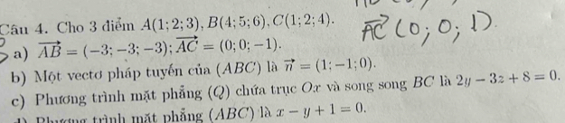 Cho 3 điểm A(1;2;3), B(4;5;6), C(1;2;4). 
a) vector AB=(-3;-3;-3); vector AC=(0;0;-1). 
b) Một vectơ pháp tuyến của (ABC) là vector n=(1;-1;0). 
c) Phương trình mặt phẳng (Q) chứa trục Ox và song song BC là 2y-3z+8=0.
mượng trình mặt phẳng (ABC) là x-y+1=0.