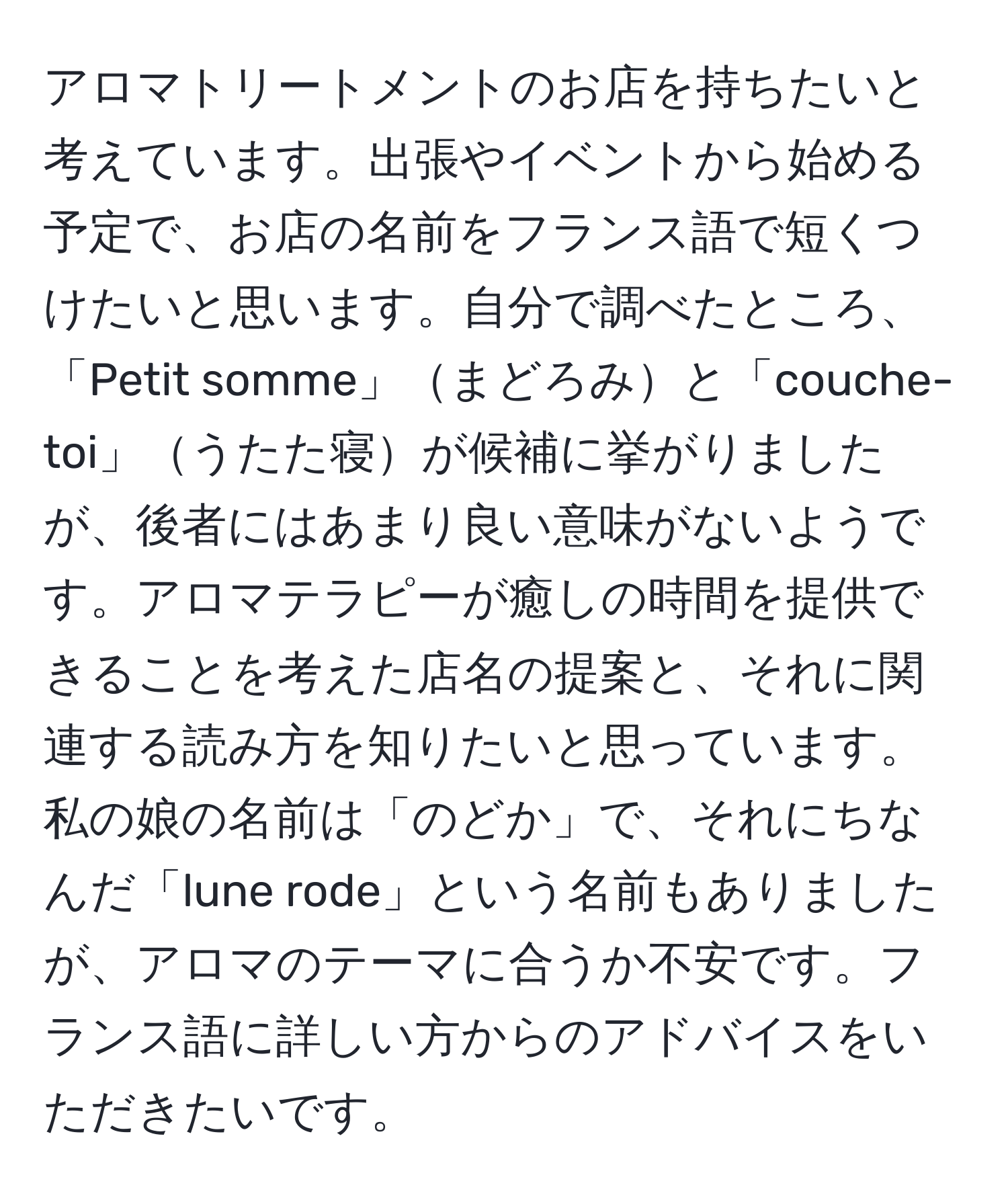 アロマトリートメントのお店を持ちたいと考えています。出張やイベントから始める予定で、お店の名前をフランス語で短くつけたいと思います。自分で調べたところ、「Petit somme」まどろみと「couche-toi」うたた寝が候補に挙がりましたが、後者にはあまり良い意味がないようです。アロマテラピーが癒しの時間を提供できることを考えた店名の提案と、それに関連する読み方を知りたいと思っています。私の娘の名前は「のどか」で、それにちなんだ「lune rode」という名前もありましたが、アロマのテーマに合うか不安です。フランス語に詳しい方からのアドバイスをいただきたいです。