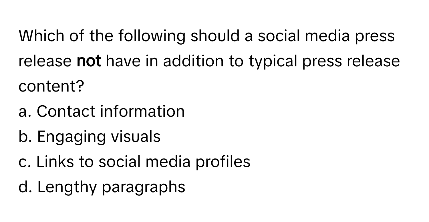 Which of the following should a social media press release **not** have in addition to typical press release content?

a. Contact information
b. Engaging visuals
c. Links to social media profiles
d. Lengthy paragraphs