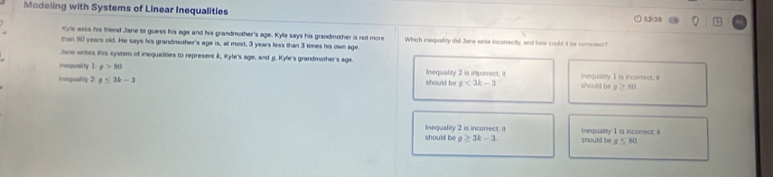 Modeling with Systems of Linear Inequalities
53-38
Kye asks his friend Jane to guess his age and his grandmother's age. Kyle says his grandmother is not more
than 80 years old. He says his grandmother's age is, at most, 3 years fess than 3 times his own age Which inequality did Jane write incorrectly, and how could it be correcied?
Jone writes this system of inequalities to represent k, Kyle's age, and g, Kyle's grandmother's age.
ivesquality 1/g>80 Inequality 2 is incorrect; it Inequality 1 is incorrect; a
inequallity 2g≤ 3k-3 should be g<3k-3</tex> should be g≥ KD
Inequality 2 is incorrect; it
should be g≥ 3k-3. should be Inequality I is incorrect; it
g≤ 80