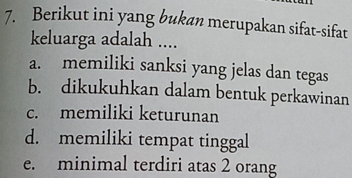 Berikut ini yang bukan merupakan sifat-sifat
keluarga adalah ....
a. memiliki sanksi yang jelas dan tegas
b. dikukuhkan dalam bentuk perkawinan
c. memiliki keturunan
d. memiliki tempat tinggal
e. minimal terdiri atas 2 orang