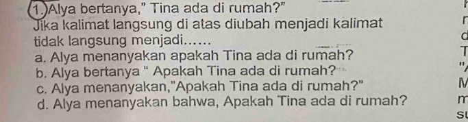 1.)Alya bertanya,” Tina ada di rumah?"
Jika kalimat langsung di atas diubah menjadi kalimat
r
tidak langsung menjadi …
a
a. Alya menanyakan apakah Tina ada di rumah?
T
b. Alya bertanya " Apakah Tina ada di rumah?
"
c. Alya menanyakan,"Apakah Tina ada di rumah?" IV
d. Alya menanyakan bahwa, Apakah Tina ada di rumah? m
Sl