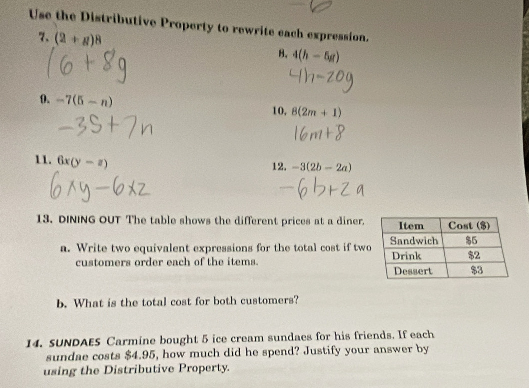 Use the Distributive Property to rewrite each expression. 
7. (2+g)^8
B. 4(h-5g)
0. -7(5-n) 8(2m+1)
10, 
11. 6x(y-z)
12. -3(2b-2a)
13. DINING OUT The table shows the different prices at a diner. 
a. Write two equivalent expressions for the total cost if two 
customers order each of the items. 
b. What is the total cost for both customers? 
14. SUNDAES Carmine bought 5 ice cream sundaes for his friends. If each 
sundae costs $4.95, how much did he spend? Justify your answer by 
using the Distributive Property.