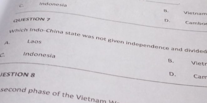 C Indonesia
_
.
B. Vietnam
QUESTION 7
D. Cambo
Which Indo-China state was not given independence and divided
A. Laos
C. Indonesia
B. Vietr
JESTION 8 D. Cam
second phase of the Vietnam